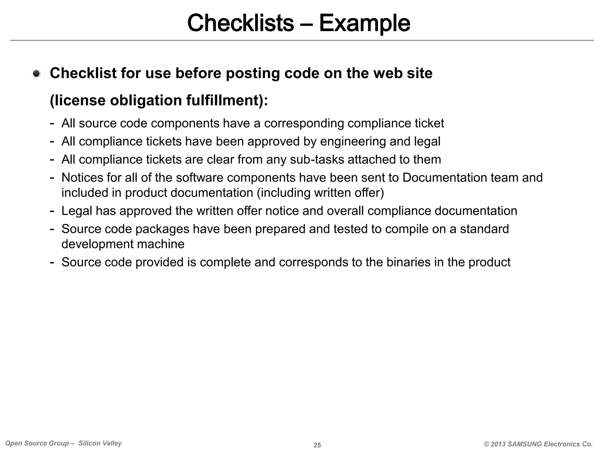 Checklists – Example
Checklist for use before posting code on the web site
(license obligation fulfillment):
-

All source code components have a corresponding compliance ticket
All compliance tickets have been approved by engineering and legal
All compliance tickets are clear from any sub-tasks attached to them
Notices for all of the software components have been sent to Documentation team and
included in product documentation (including written offer)
- Legal has approved the written offer notice and overall compliance documentation
- Source code packages have been prepared and tested to compile on a standard
development machine
- Source code provided is complete and corresponds to the binaries in the product

Open Source Group – Silicon Valley

25

© 2013 SAMSUNG Electronics Co.

 
