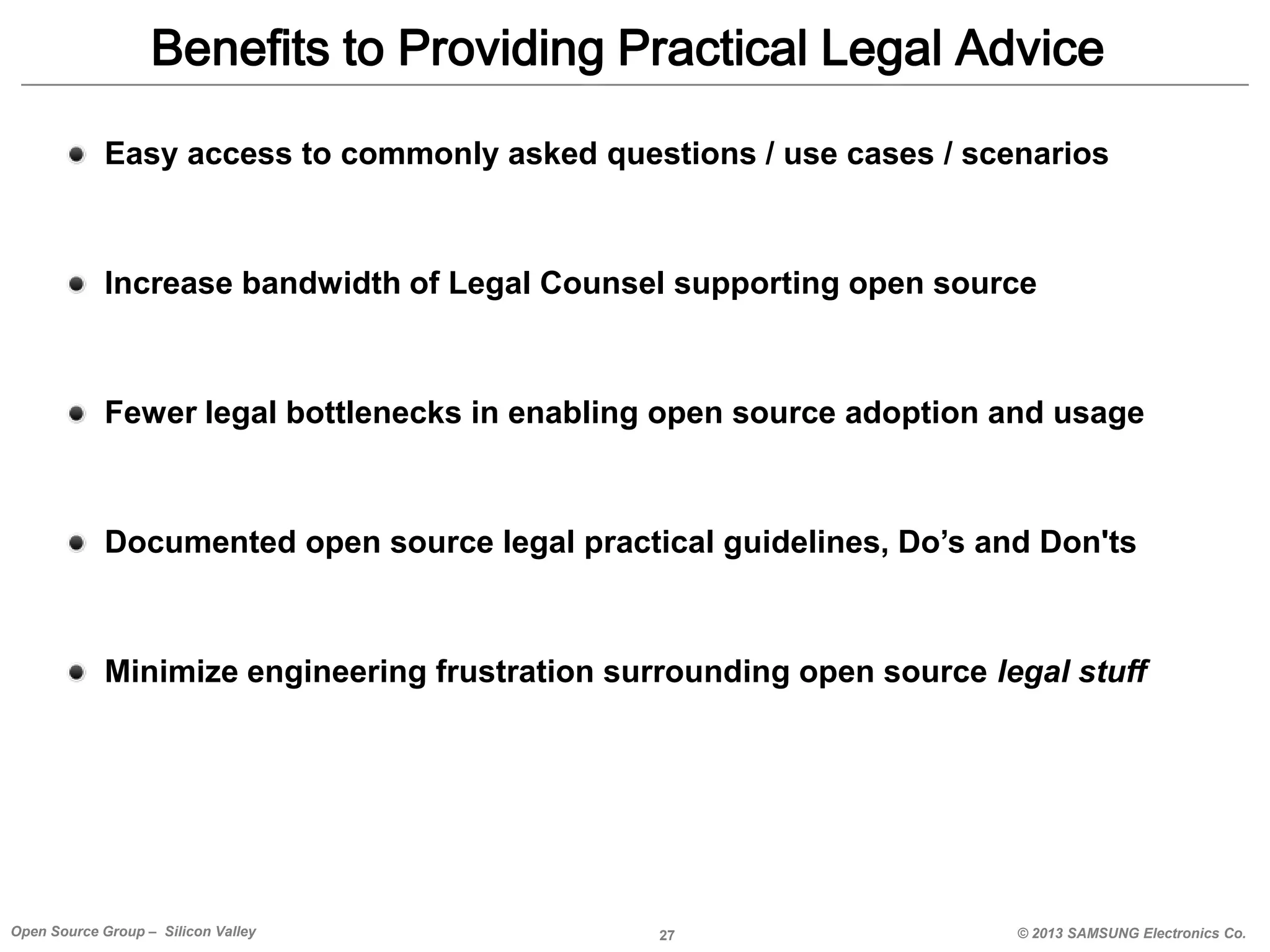 Benefits to Providing Practical Legal Advice
Easy access to commonly asked questions / use cases / scenarios

Increase bandwidth of Legal Counsel supporting open source

Fewer legal bottlenecks in enabling open source adoption and usage

Documented open source legal practical guidelines, Do’s and Don'ts

Minimize engineering frustration surrounding open source legal stuff

Open Source Group – Silicon Valley

27

© 2013 SAMSUNG Electronics Co.

 