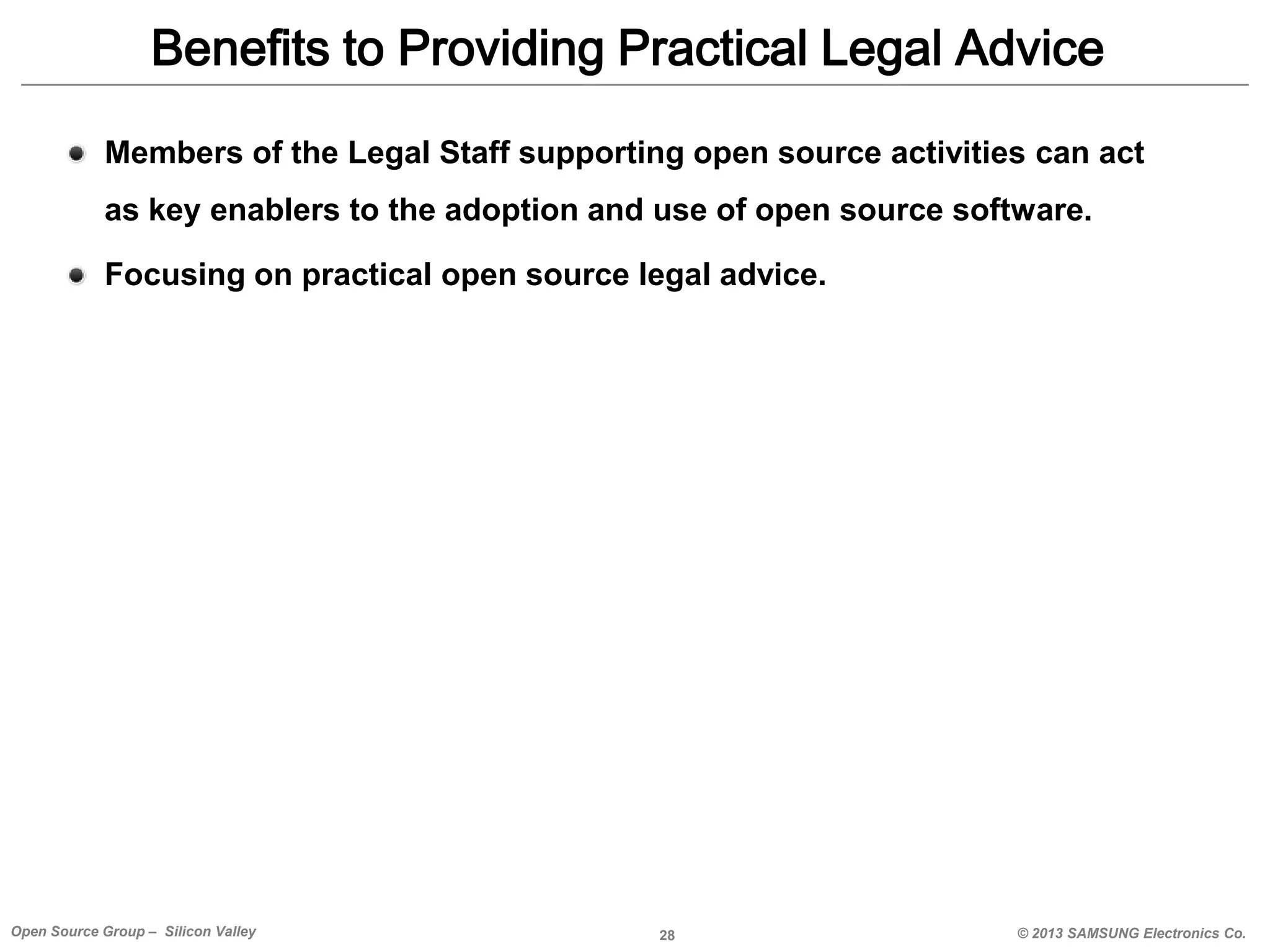 Benefits to Providing Practical Legal Advice
Members of the Legal Staff supporting open source activities can act

as key enablers to the adoption and use of open source software.
Focusing on practical open source legal advice.

Open Source Group – Silicon Valley

28

© 2013 SAMSUNG Electronics Co.

 