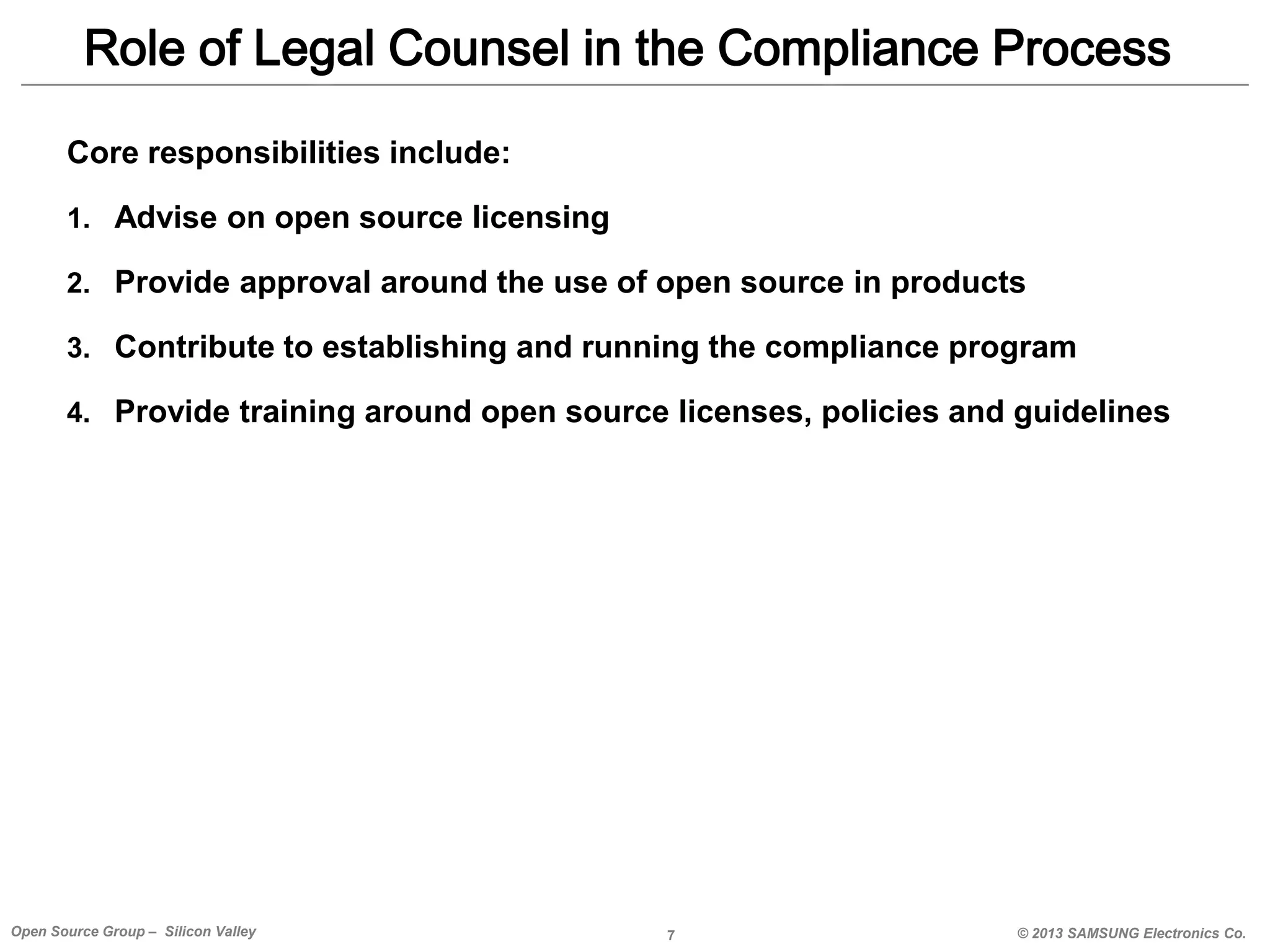 Role of Legal Counsel in the Compliance Process
Core responsibilities include:
1. Advise on open source licensing
2. Provide approval around the use of open source in products
3. Contribute to establishing and running the compliance program
4. Provide training around open source licenses, policies and guidelines

Open Source Group – Silicon Valley

7

© 2013 SAMSUNG Electronics Co.

 
