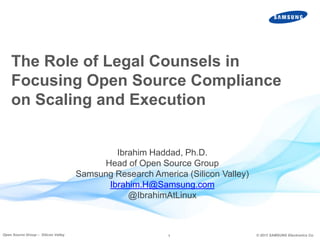 The Role of Legal Counsels in
Focusing Open Source Compliance
on Scaling and Execution

Ibrahim Haddad, Ph.D.
Head of Open Source Group
Samsung Research America (Silicon Valley)
Ibrahim.H@Samsung.com
@IbrahimAtLinux

Open Source Group – Silicon Valley

1

© 2013 SAMSUNG Electronics Co.

 