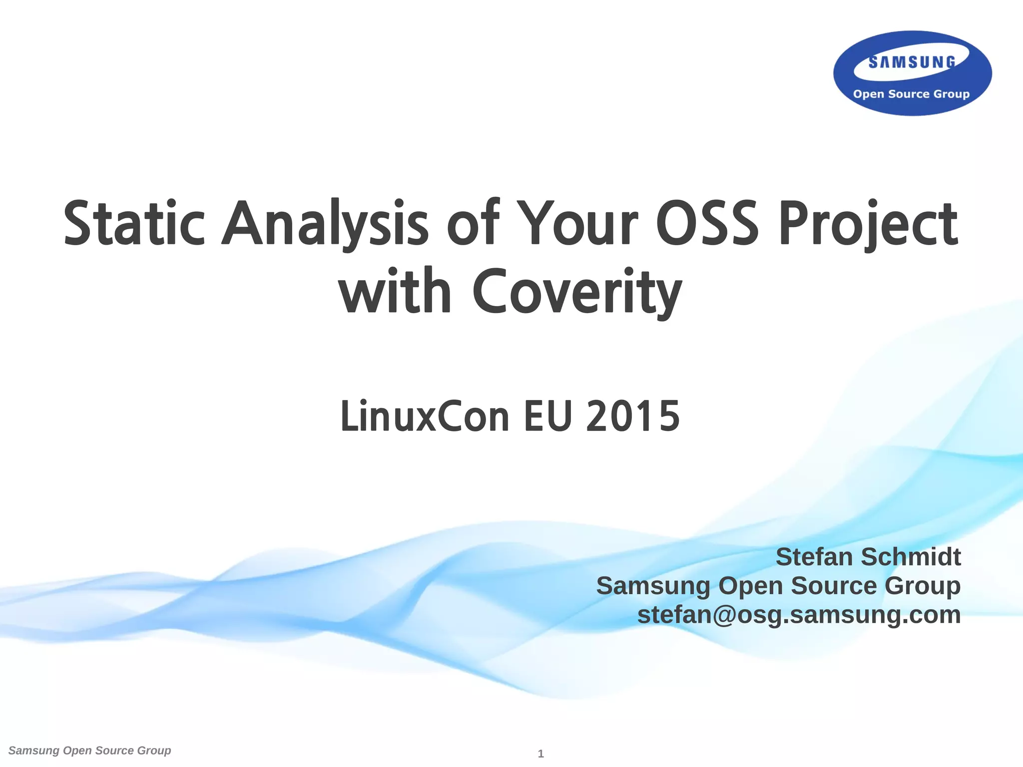 1Samsung Open Source Group
Stefan Schmidt
Samsung Open Source Group
stefan@osg.samsung.com
Static Analysis of Your OSS Project
with Coverity
LinuxCon EU 2015
 