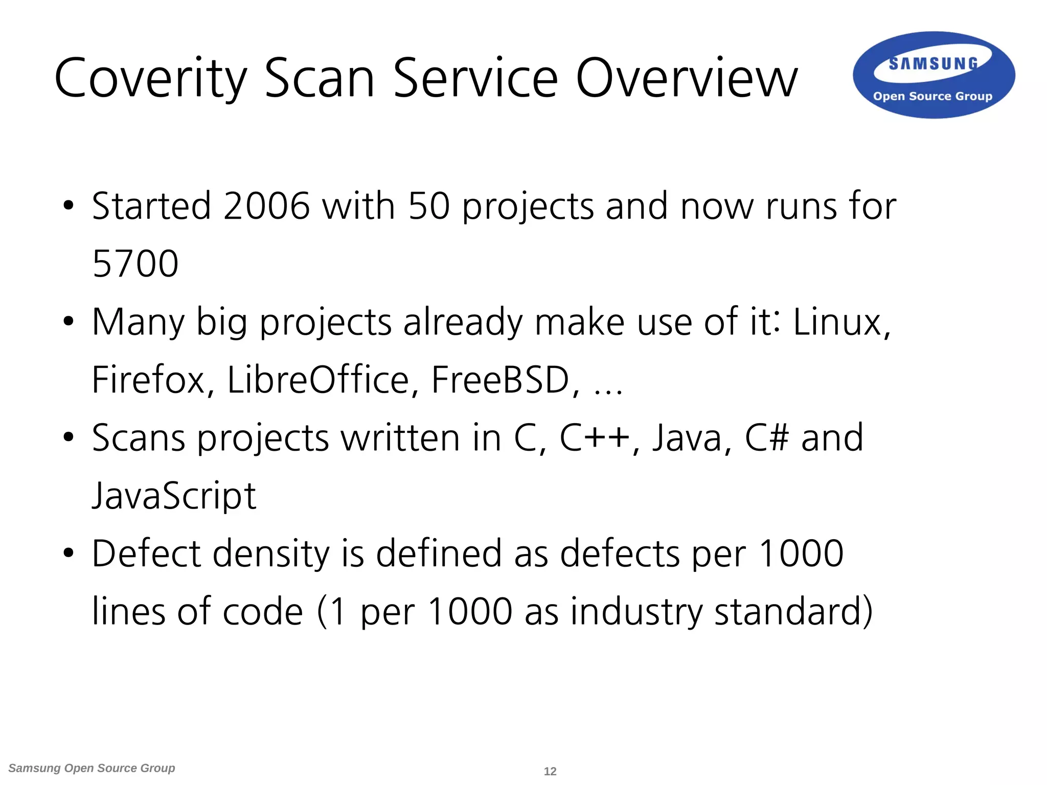 12Samsung Open Source Group
Coverity Scan Service Overview
● Started 2006 with 50 projects and now runs for
5700
● Many big projects already make use of it: Linux,
Firefox, LibreOffice, FreeBSD, ...
● Scans projects written in C, C++, Java, C# and
JavaScript
● Defect density is defined as defects per 1000
lines of code (1 per 1000 as industry standard)
 