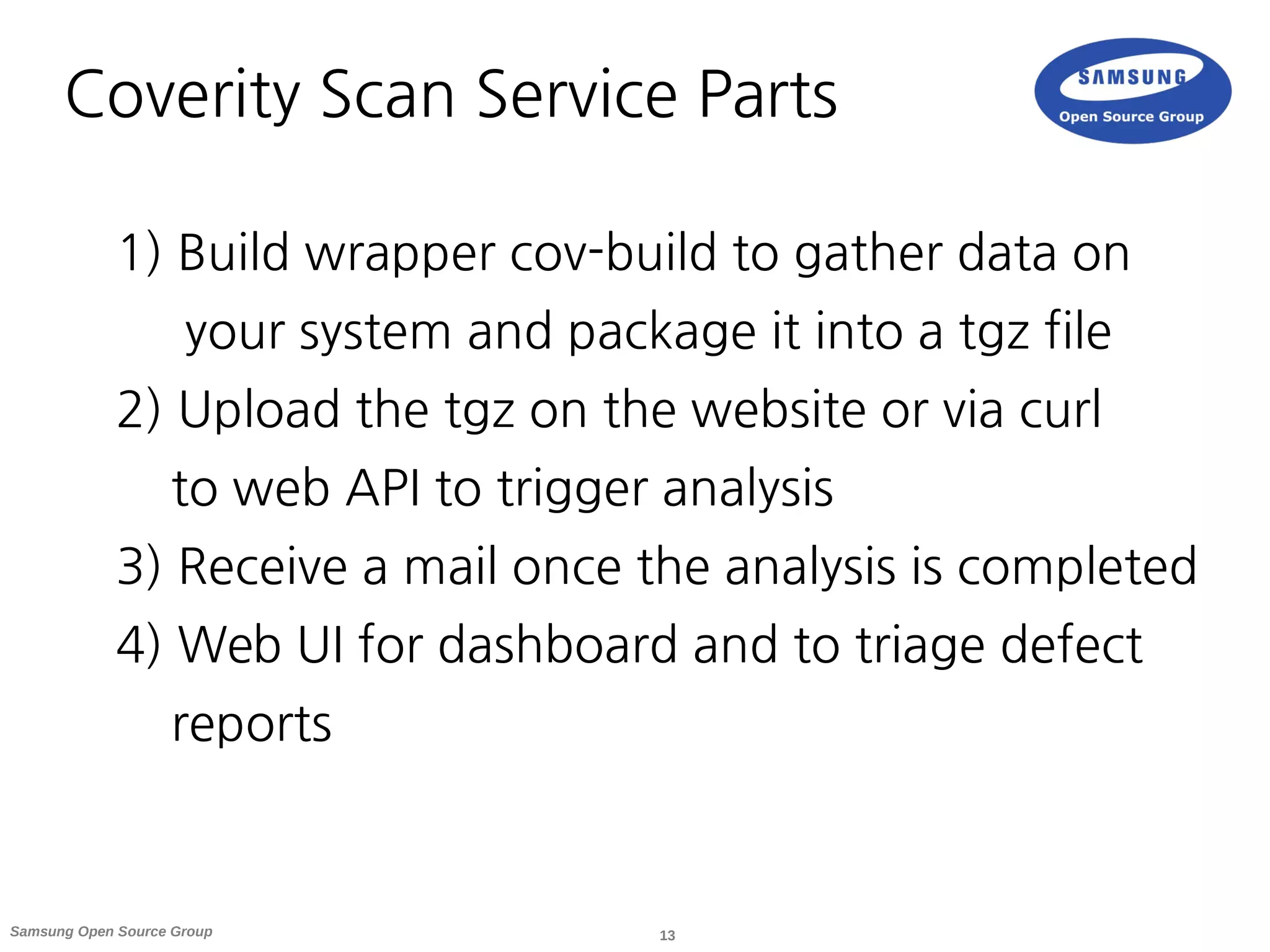 13Samsung Open Source Group
Coverity Scan Service Parts
1) Build wrapper cov-build to gather data on
your system and package it into a tgz file
2) Upload the tgz on the website or via curl
to web API to trigger analysis
3) Receive a mail once the analysis is completed
4) Web UI for dashboard and to triage defect
reports
 