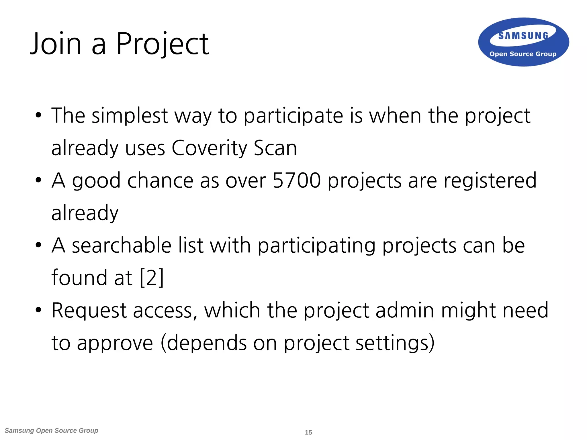 15Samsung Open Source Group
Join a Project
● The simplest way to participate is when the project
already uses Coverity Scan
● A good chance as over 5700 projects are registered
already
● A searchable list with participating projects can be
found at [2]
● Request access, which the project admin might need
to approve (depends on project settings)
 
