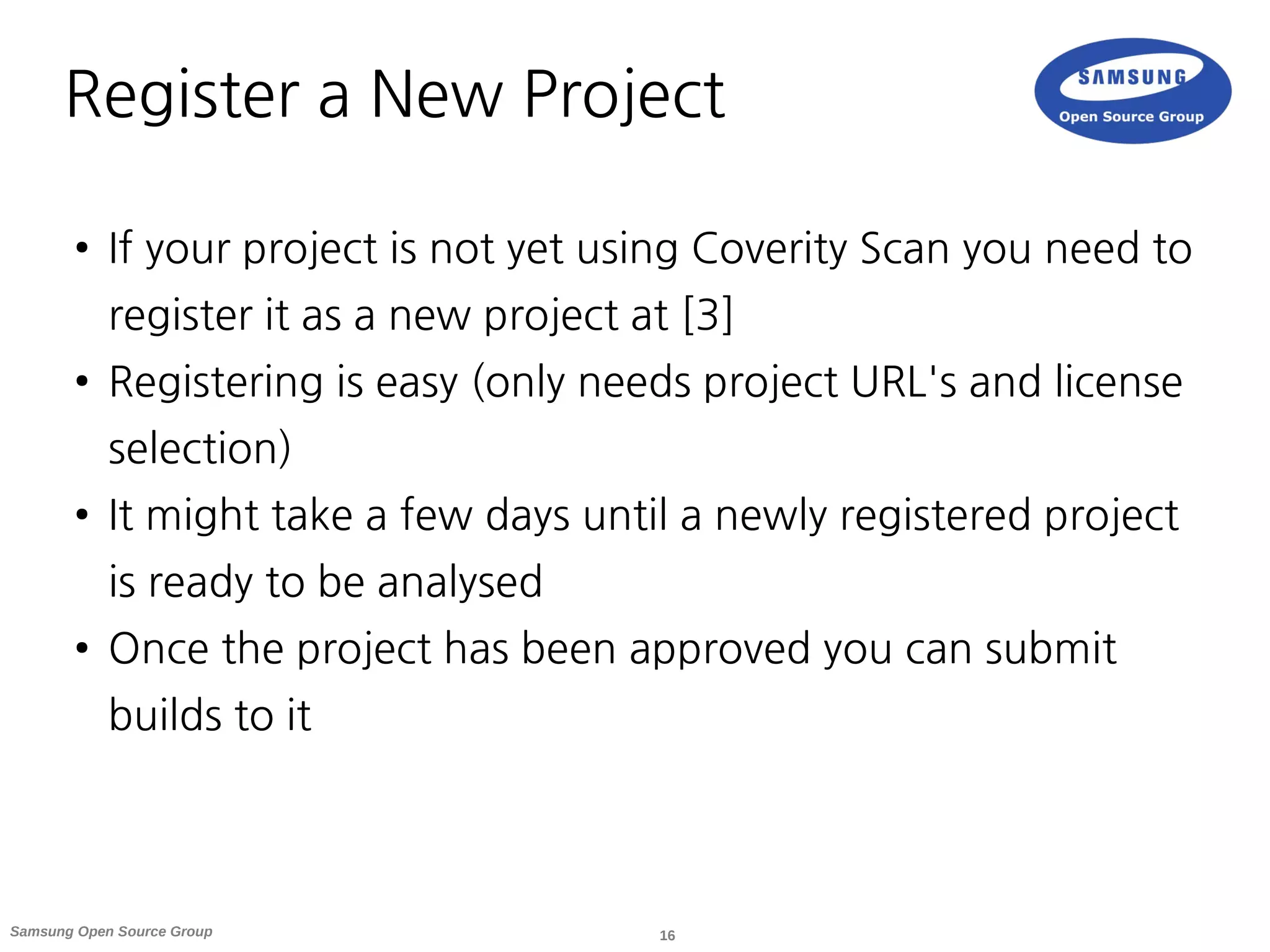 16Samsung Open Source Group
Register a New Project
● If your project is not yet using Coverity Scan you need to
register it as a new project at [3]
● Registering is easy (only needs project URL's and license
selection)
● It might take a few days until a newly registered project
is ready to be analysed
● Once the project has been approved you can submit
builds to it
 