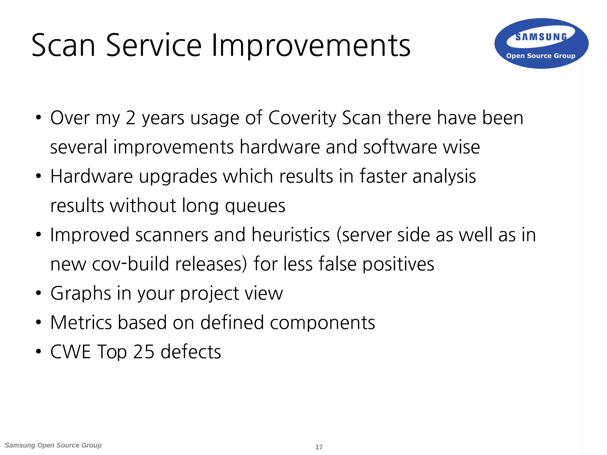 17Samsung Open Source Group
Scan Service Improvements
● Over my 2 years usage of Coverity Scan there have been
several improvements hardware and software wise
● Hardware upgrades which results in faster analysis
results without long queues
● Improved scanners and heuristics (server side as well as in
new cov-build releases) for less false positives
● Graphs in your project view
● Metrics based on defined components
● CWE Top 25 defects
 