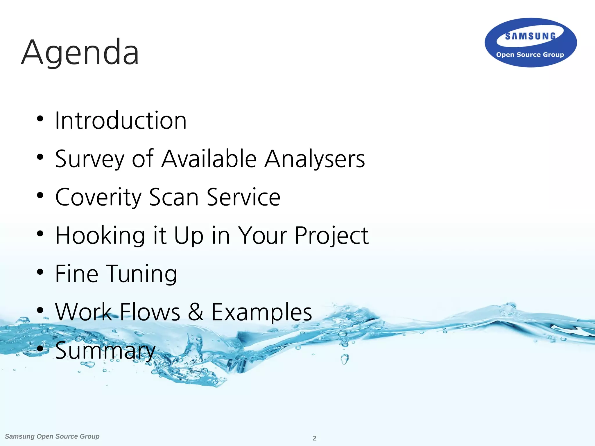 2Samsung Open Source Group
●
Introduction
●
Survey of Available Analysers
●
Coverity Scan Service
●
Hooking it Up in Your Project
●
Fine Tuning
●
Work Flows & Examples
●
Summary
Agenda
 