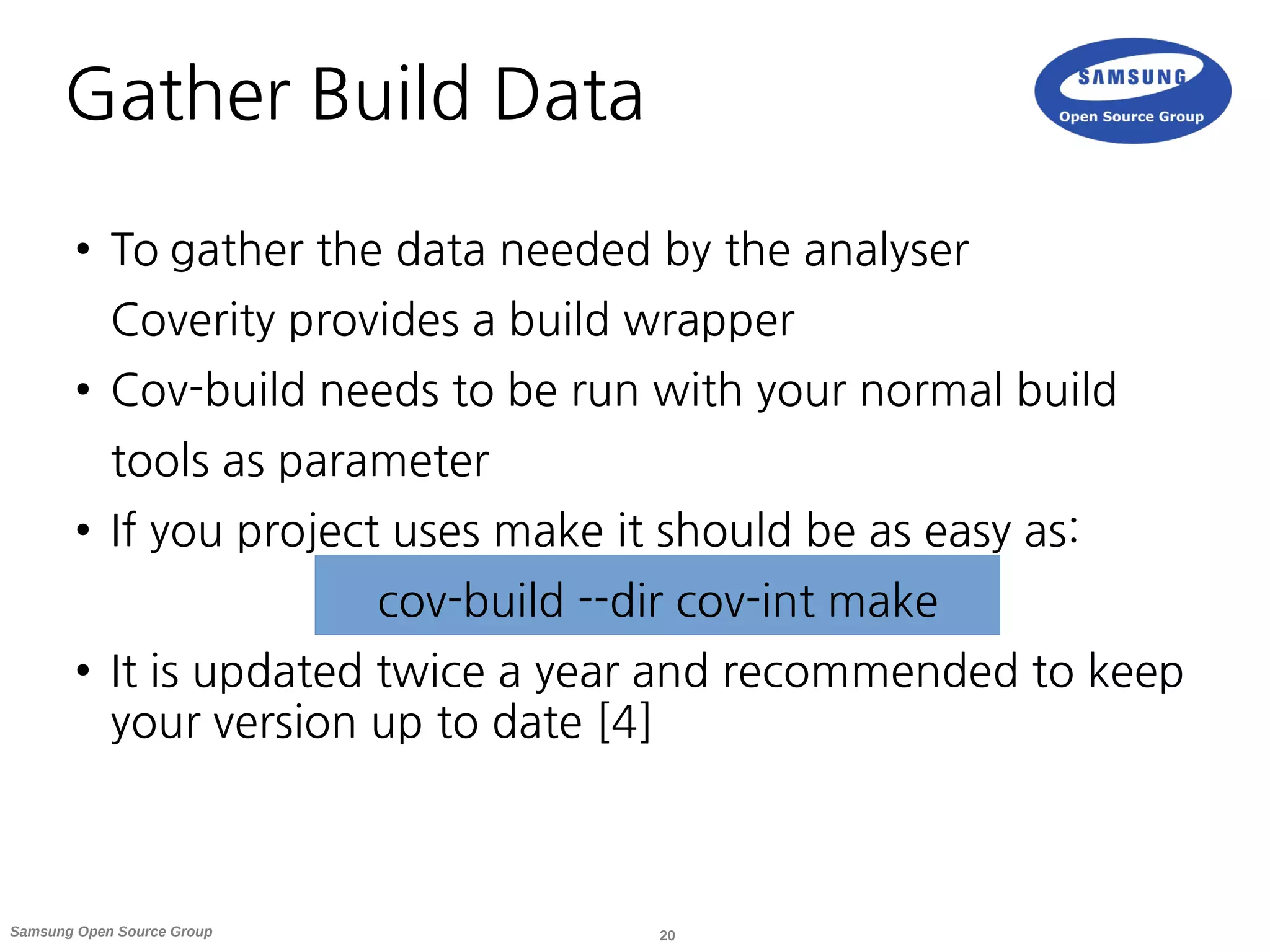 20Samsung Open Source Group
Gather Build Data
● To gather the data needed by the analyser
Coverity provides a build wrapper
● Cov-build needs to be run with your normal build
tools as parameter
● If you project uses make it should be as easy as:
cov-build --dir cov-int make
● It is updated twice a year and recommended to keep
your version up to date [4]
 