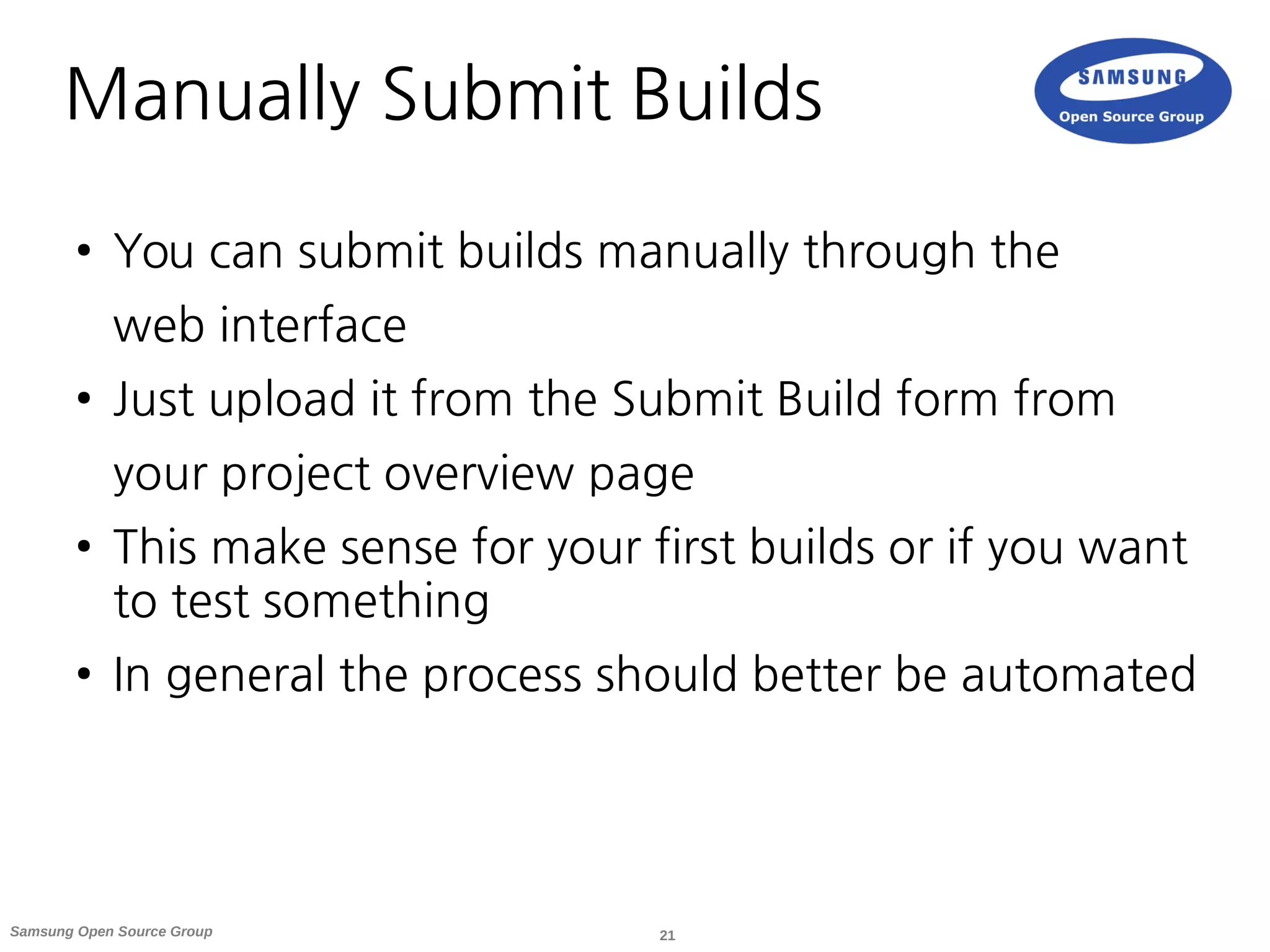 21Samsung Open Source Group
Manually Submit Builds
● You can submit builds manually through the
web interface
● Just upload it from the Submit Build form from
your project overview page
● This make sense for your first builds or if you want
to test something
● In general the process should better be automated
 