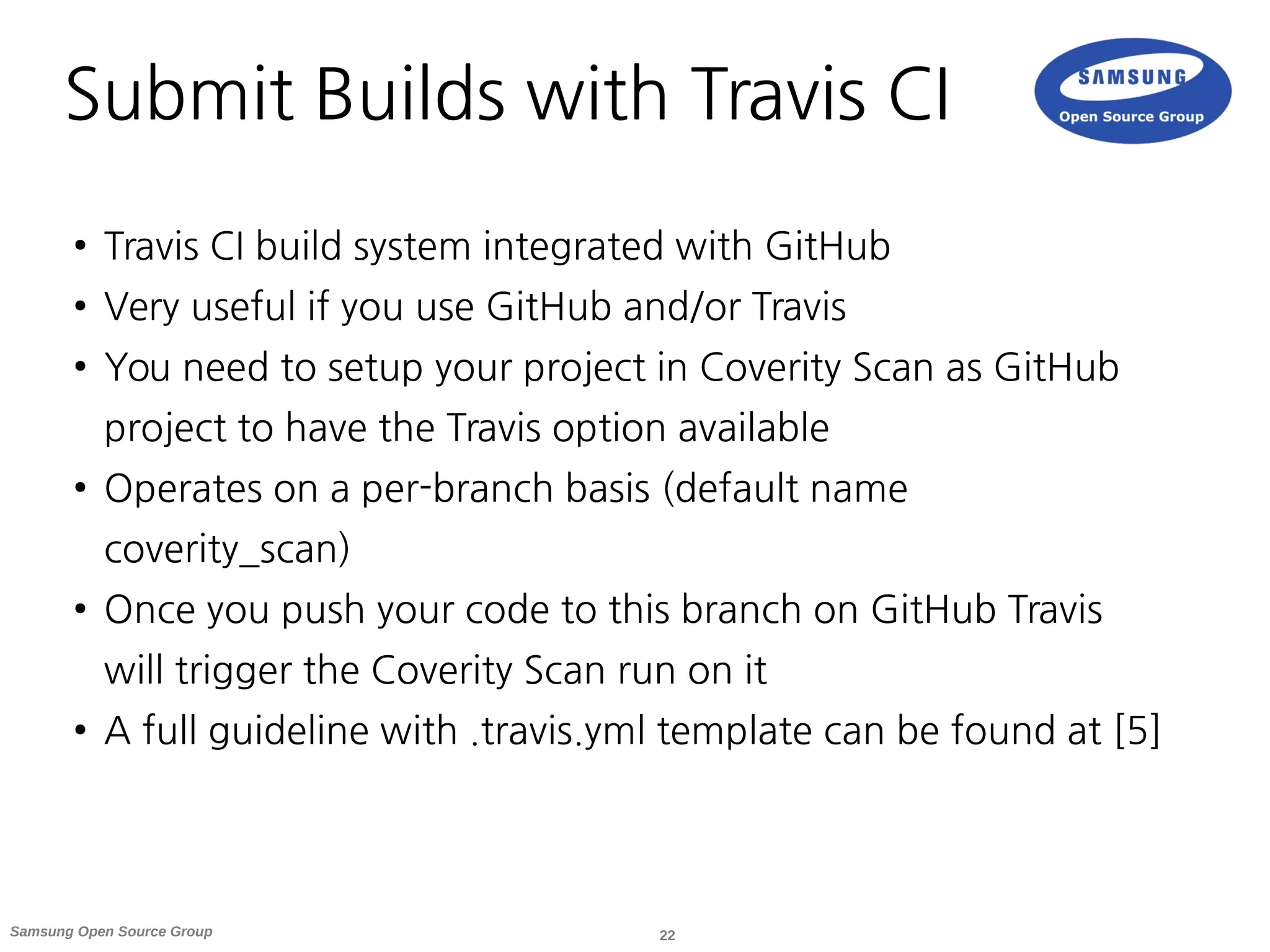 22Samsung Open Source Group
Submit Builds with Travis CI
● Travis CI build system integrated with GitHub
● Very useful if you use GitHub and/or Travis
● You need to setup your project in Coverity Scan as GitHub
project to have the Travis option available
● Operates on a per-branch basis (default name
coverity_scan)
● Once you push your code to this branch on GitHub Travis
will trigger the Coverity Scan run on it
● A full guideline with .travis.yml template can be found at [5]
 
