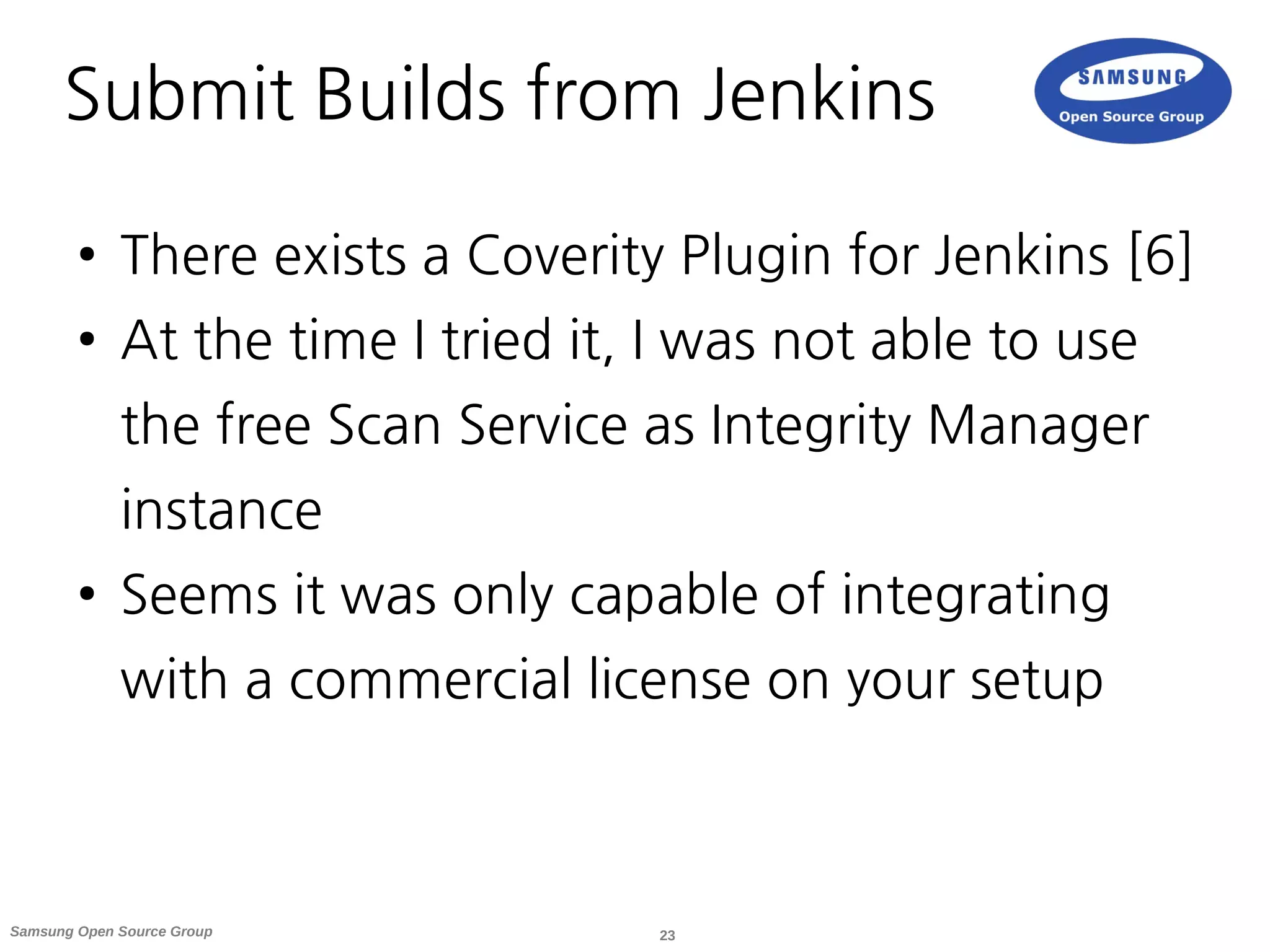 23Samsung Open Source Group
Submit Builds from Jenkins
● There exists a Coverity Plugin for Jenkins [6]
● At the time I tried it, I was not able to use
the free Scan Service as Integrity Manager
instance
● Seems it was only capable of integrating
with a commercial license on your setup
 