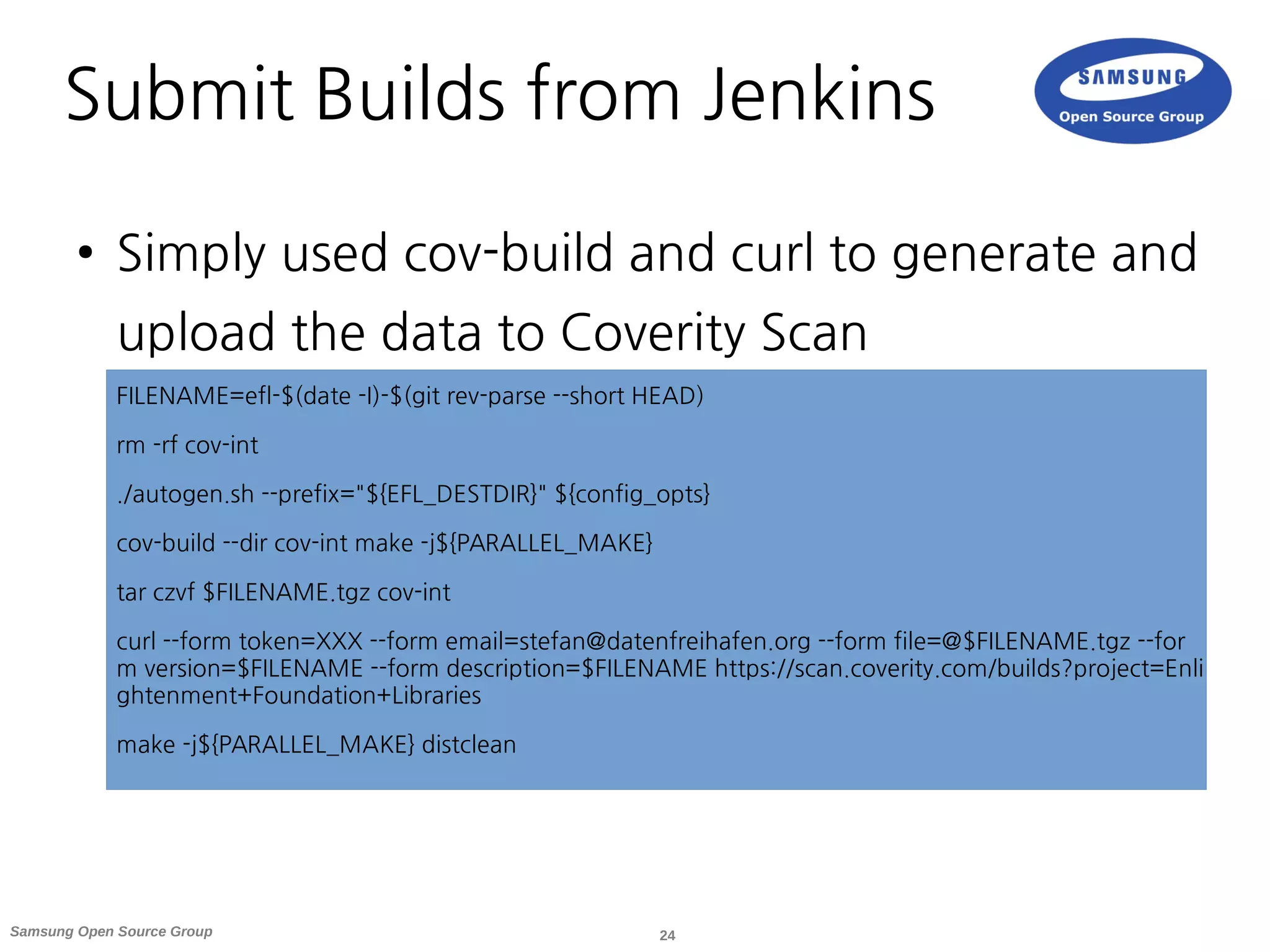 24Samsung Open Source Group
Submit Builds from Jenkins
● Simply used cov-build and curl to generate and
upload the data to Coverity Scan
FILENAME=efl-$(date -I)-$(git rev-parse --short HEAD)
rm -rf cov-int
./autogen.sh --prefix="${EFL_DESTDIR}" ${config_opts}
cov-build --dir cov-int make -j${PARALLEL_MAKE}
tar czvf $FILENAME.tgz cov-int
curl --form token=XXX --form email=stefan@datenfreihafen.org --form file=@$FILENAME.tgz --for
m version=$FILENAME --form description=$FILENAME https://scan.coverity.com/builds?project=Enli
ghtenment+Foundation+Libraries
make -j${PARALLEL_MAKE} distclean
 