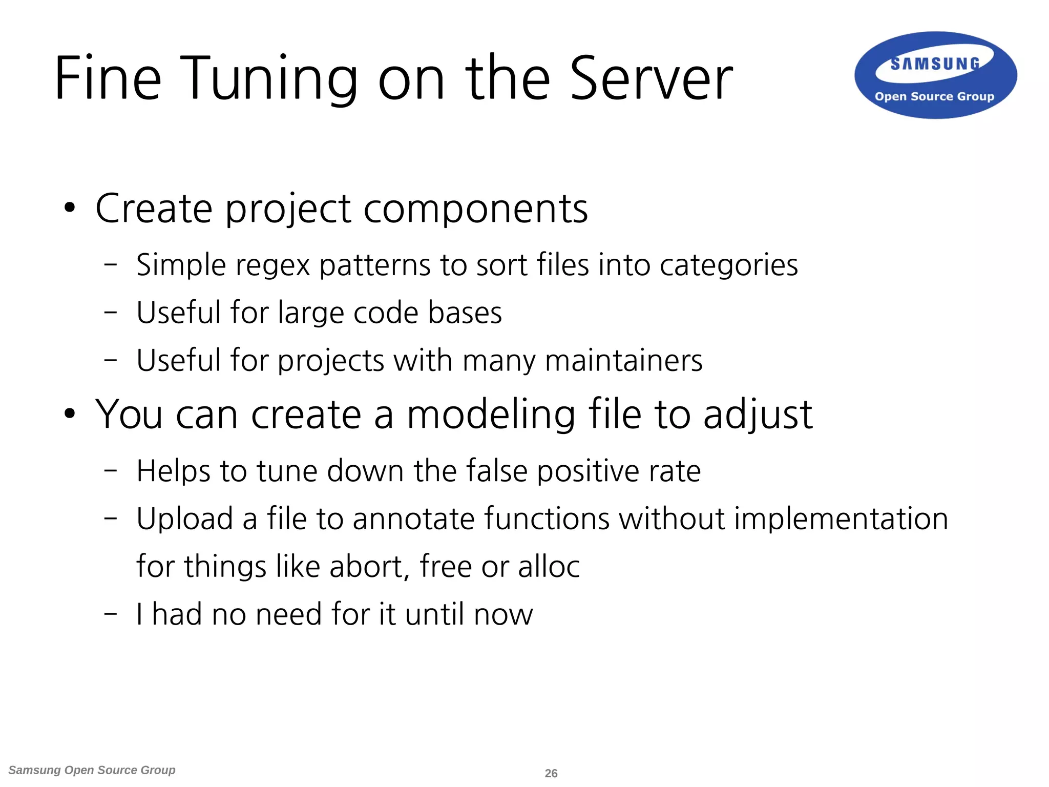 26Samsung Open Source Group
Fine Tuning on the Server
● Create project components
– Simple regex patterns to sort files into categories
– Useful for large code bases
– Useful for projects with many maintainers
● You can create a modeling file to adjust
– Helps to tune down the false positive rate
– Upload a file to annotate functions without implementation
for things like abort, free or alloc
– I had no need for it until now
 