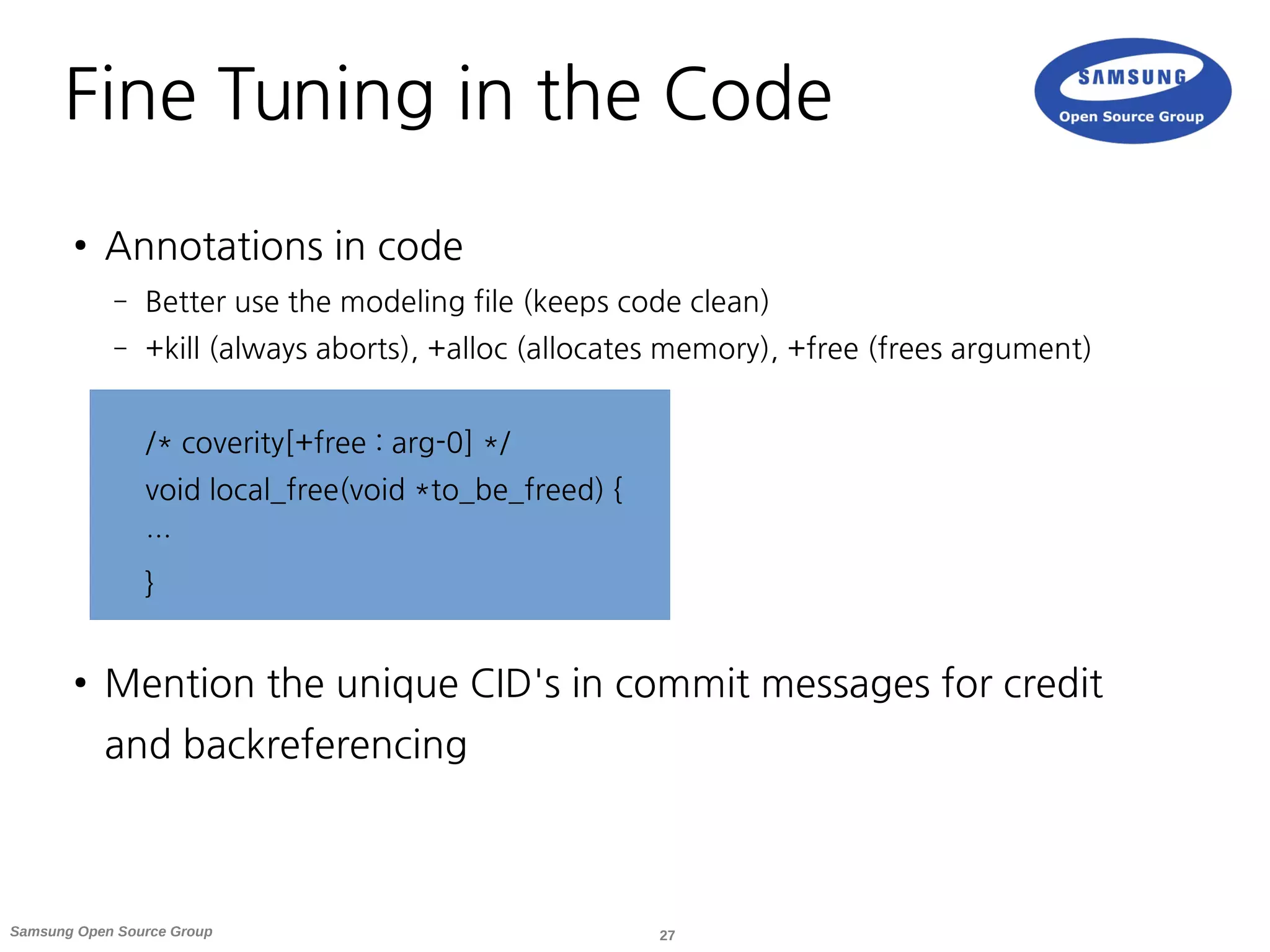 27Samsung Open Source Group
Fine Tuning in the Code
● Annotations in code
– Better use the modeling file (keeps code clean)
– +kill (always aborts), +alloc (allocates memory), +free (frees argument)
/* coverity[+free : arg-0] */
void local_free(void *to_be_freed) {
…
}
● Mention the unique CID's in commit messages for credit
and backreferencing
 