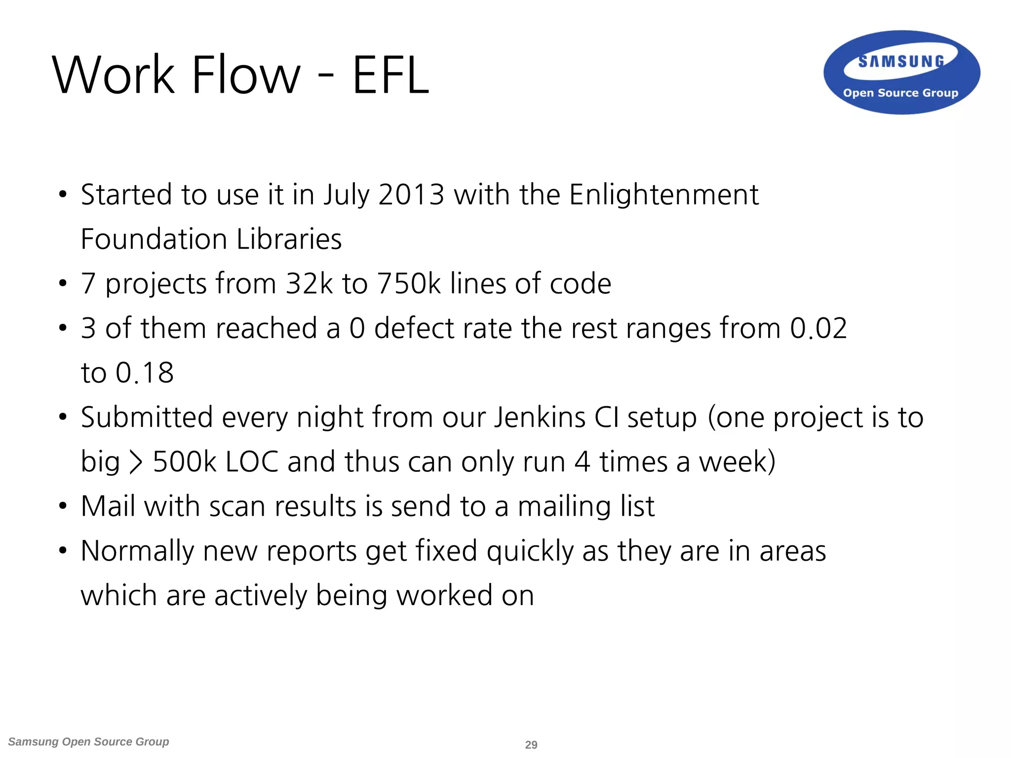 29Samsung Open Source Group
Work Flow – EFL
●
Started to use it in July 2013 with the Enlightenment
Foundation Libraries
● 7 projects from 32k to 750k lines of code
● 3 of them reached a 0 defect rate the rest ranges from 0.02
to 0.18
●
Submitted every night from our Jenkins CI setup (one project is to
big > 500k LOC and thus can only run 4 times a week)
● Mail with scan results is send to a mailing list
●
Normally new reports get fixed quickly as they are in areas
which are actively being worked on
 