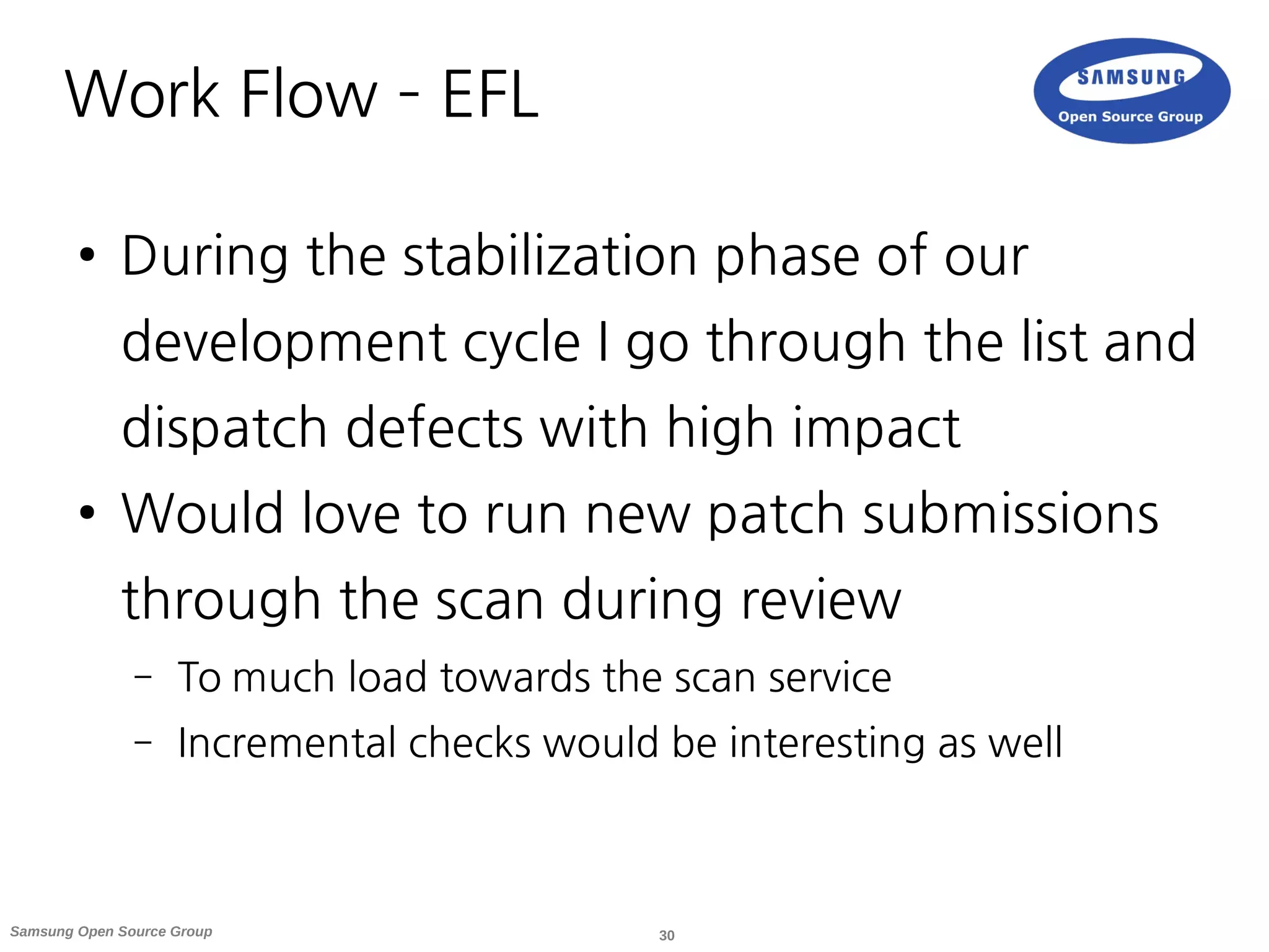 30Samsung Open Source Group
Work Flow – EFL
● During the stabilization phase of our
development cycle I go through the list and
dispatch defects with high impact
● Would love to run new patch submissions
through the scan during review
– To much load towards the scan service
– Incremental checks would be interesting as well
 