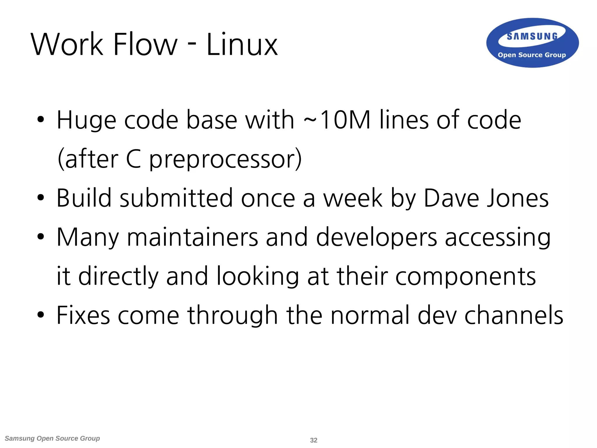32Samsung Open Source Group
Work Flow - Linux
● Huge code base with ~10M lines of code
(after C preprocessor)
● Build submitted once a week by Dave Jones
● Many maintainers and developers accessing
it directly and looking at their components
● Fixes come through the normal dev channels
 