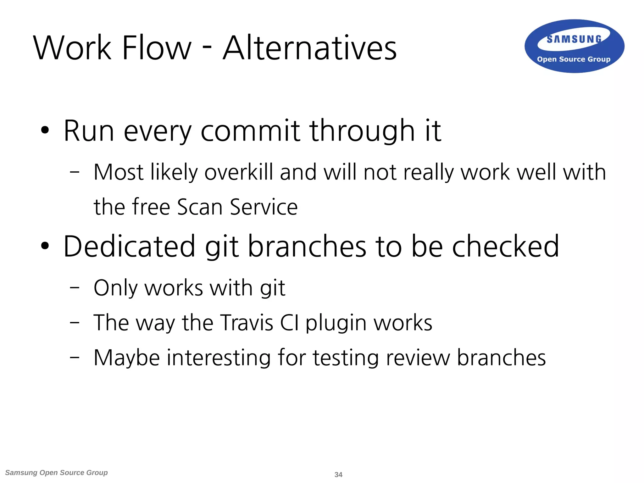 34Samsung Open Source Group
Work Flow - Alternatives
● Run every commit through it
– Most likely overkill and will not really work well with
the free Scan Service
● Dedicated git branches to be checked
– Only works with git
– The way the Travis CI plugin works
– Maybe interesting for testing review branches
 