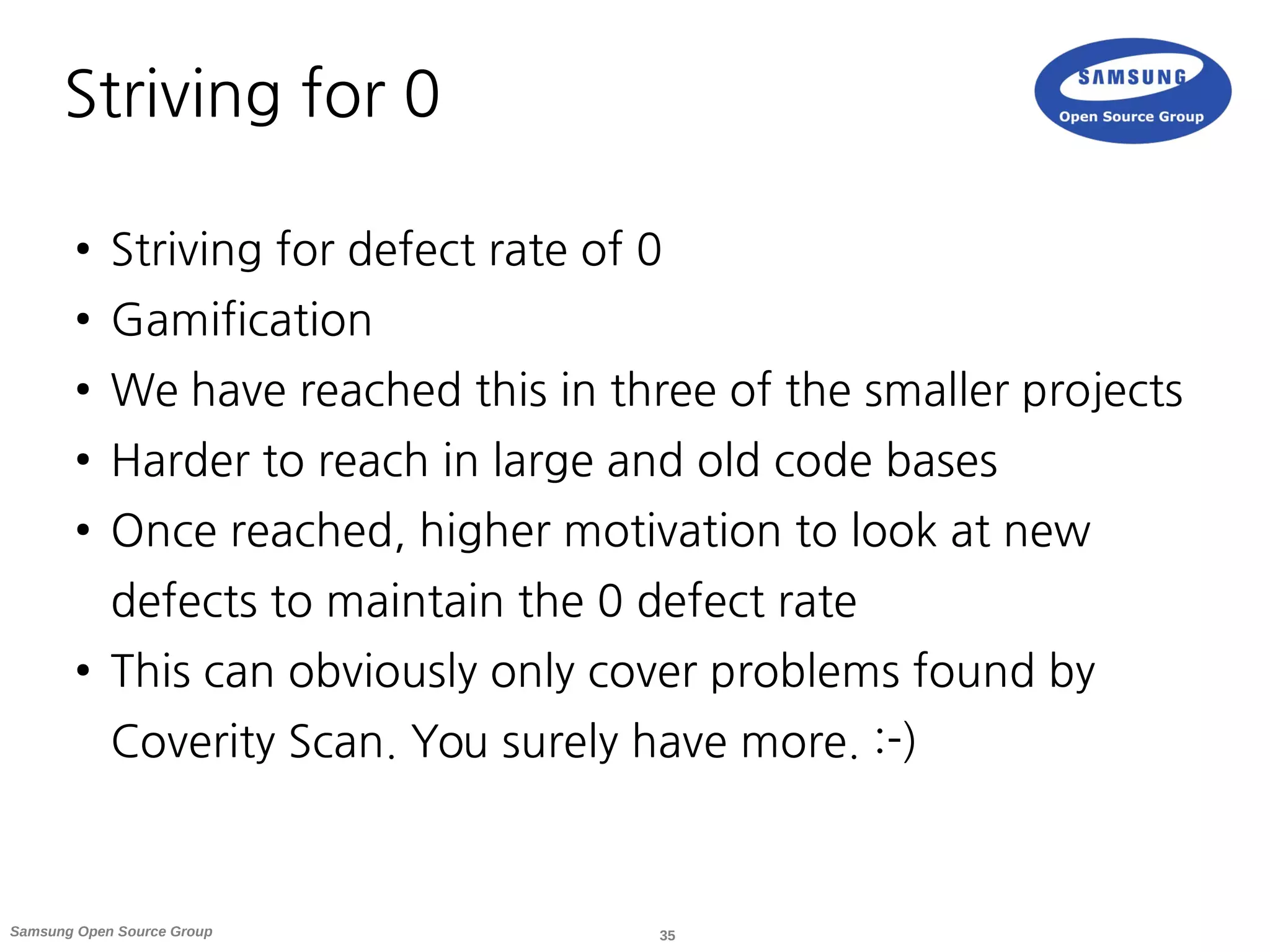 35Samsung Open Source Group
Striving for 0
● Striving for defect rate of 0
● Gamification
● We have reached this in three of the smaller projects
● Harder to reach in large and old code bases
● Once reached, higher motivation to look at new
defects to maintain the 0 defect rate
● This can obviously only cover problems found by
Coverity Scan. You surely have more. :-)
 