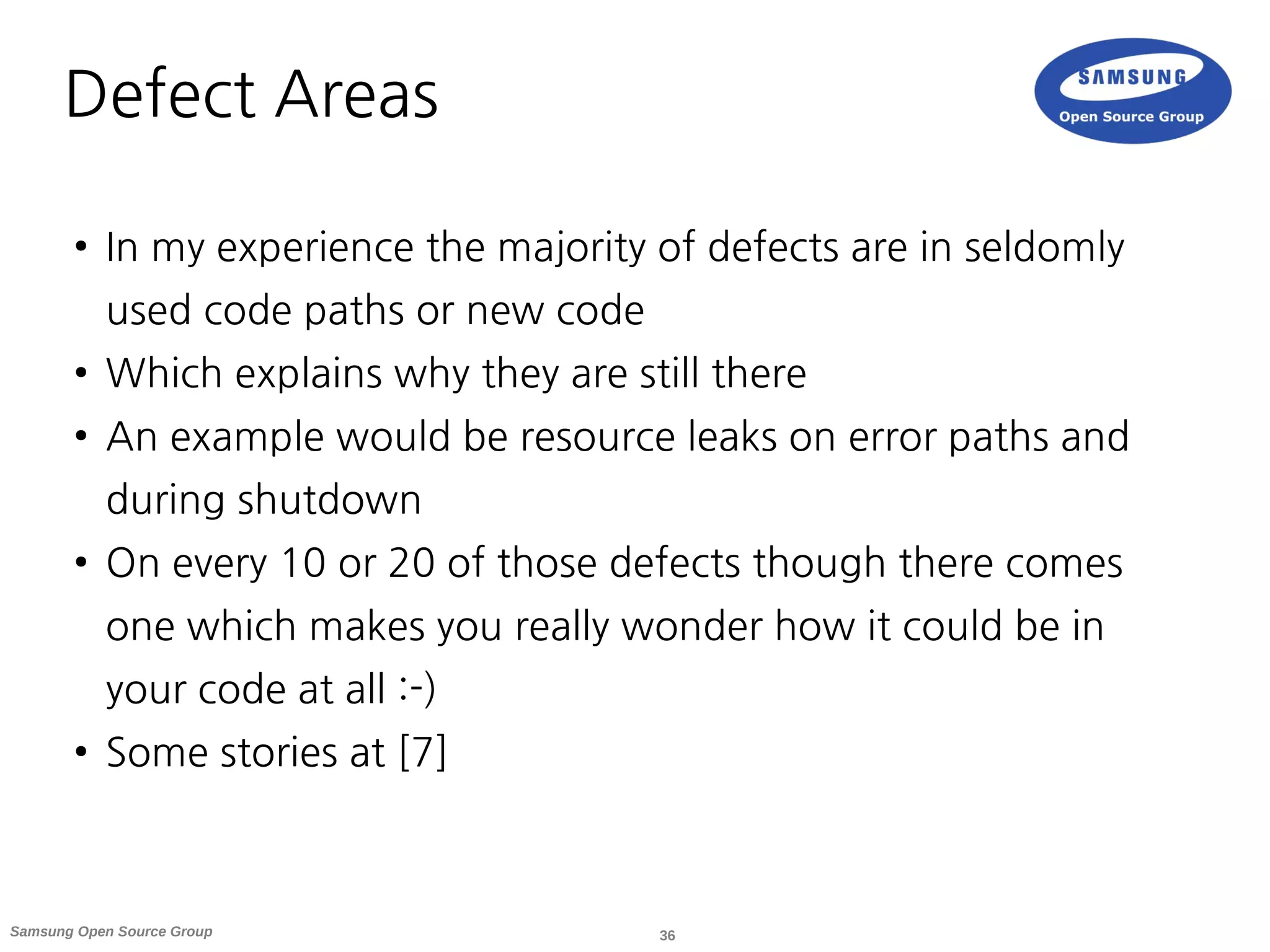 36Samsung Open Source Group
Defect Areas
● In my experience the majority of defects are in seldomly
used code paths or new code
● Which explains why they are still there
● An example would be resource leaks on error paths and
during shutdown
● On every 10 or 20 of those defects though there comes
one which makes you really wonder how it could be in
your code at all :-)
● Some stories at [7]
 