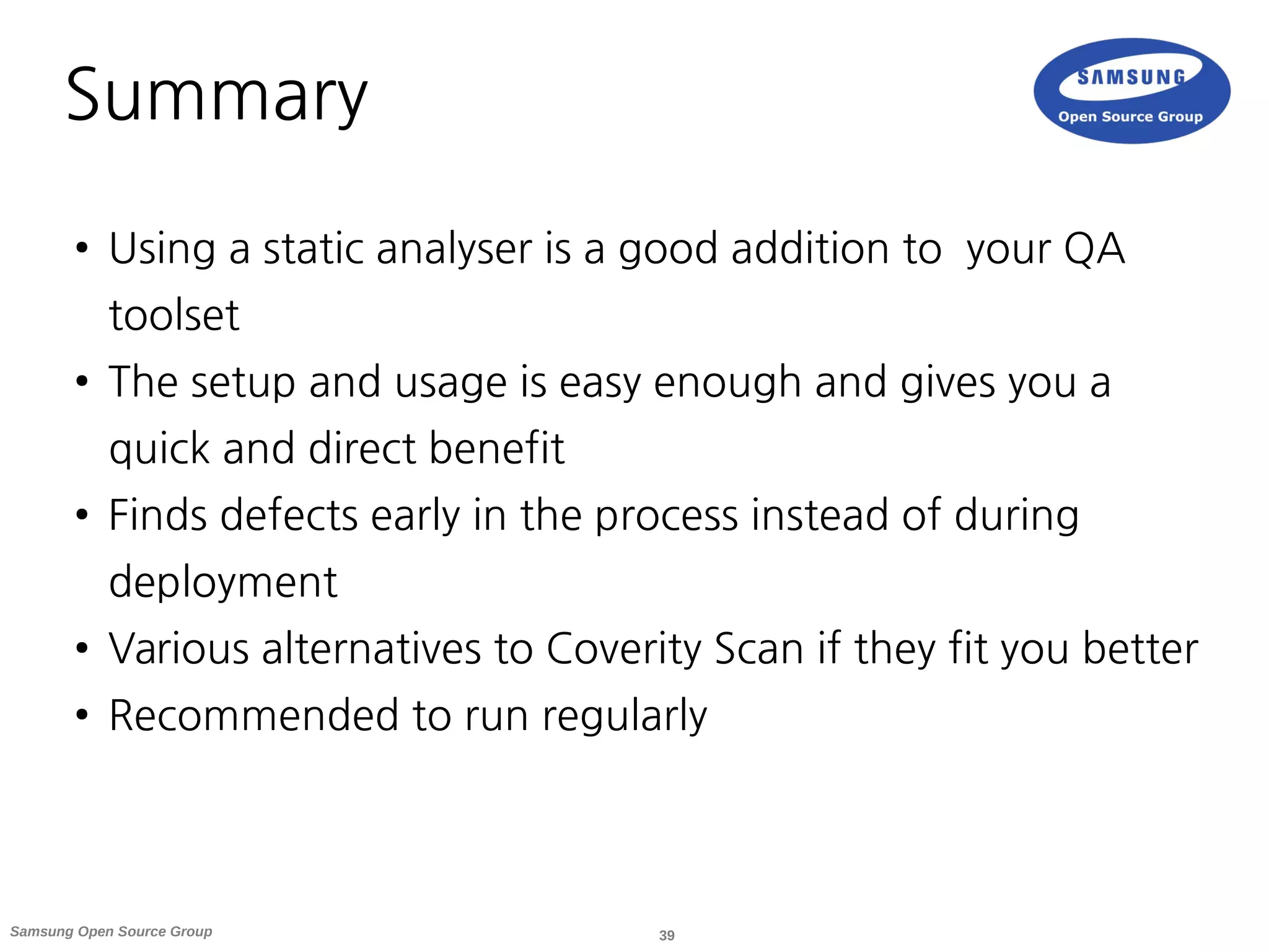 39Samsung Open Source Group
Summary
● Using a static analyser is a good addition to your QA
toolset
● The setup and usage is easy enough and gives you a
quick and direct benefit
● Finds defects early in the process instead of during
deployment
● Various alternatives to Coverity Scan if they fit you better
● Recommended to run regularly
 