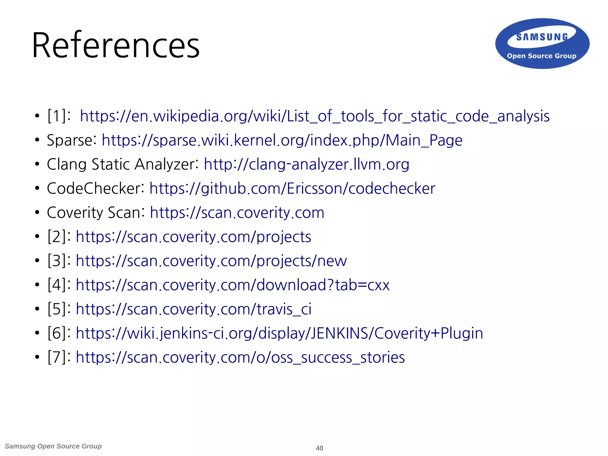 40Samsung Open Source Group
References
● [1]: https://en.wikipedia.org/wiki/List_of_tools_for_static_code_analysis
● Sparse: https://sparse.wiki.kernel.org/index.php/Main_Page
● Clang Static Analyzer: http://clang-analyzer.llvm.org
● CodeChecker: https://github.com/Ericsson/codechecker
● Coverity Scan: https://scan.coverity.com
● [2]: https://scan.coverity.com/projects
● [3]: https://scan.coverity.com/projects/new
● [4]: https://scan.coverity.com/download?tab=cxx
● [5]: https://scan.coverity.com/travis_ci
● [6]: https://wiki.jenkins-ci.org/display/JENKINS/Coverity+Plugin
● [7]: https://scan.coverity.com/o/oss_success_stories
 