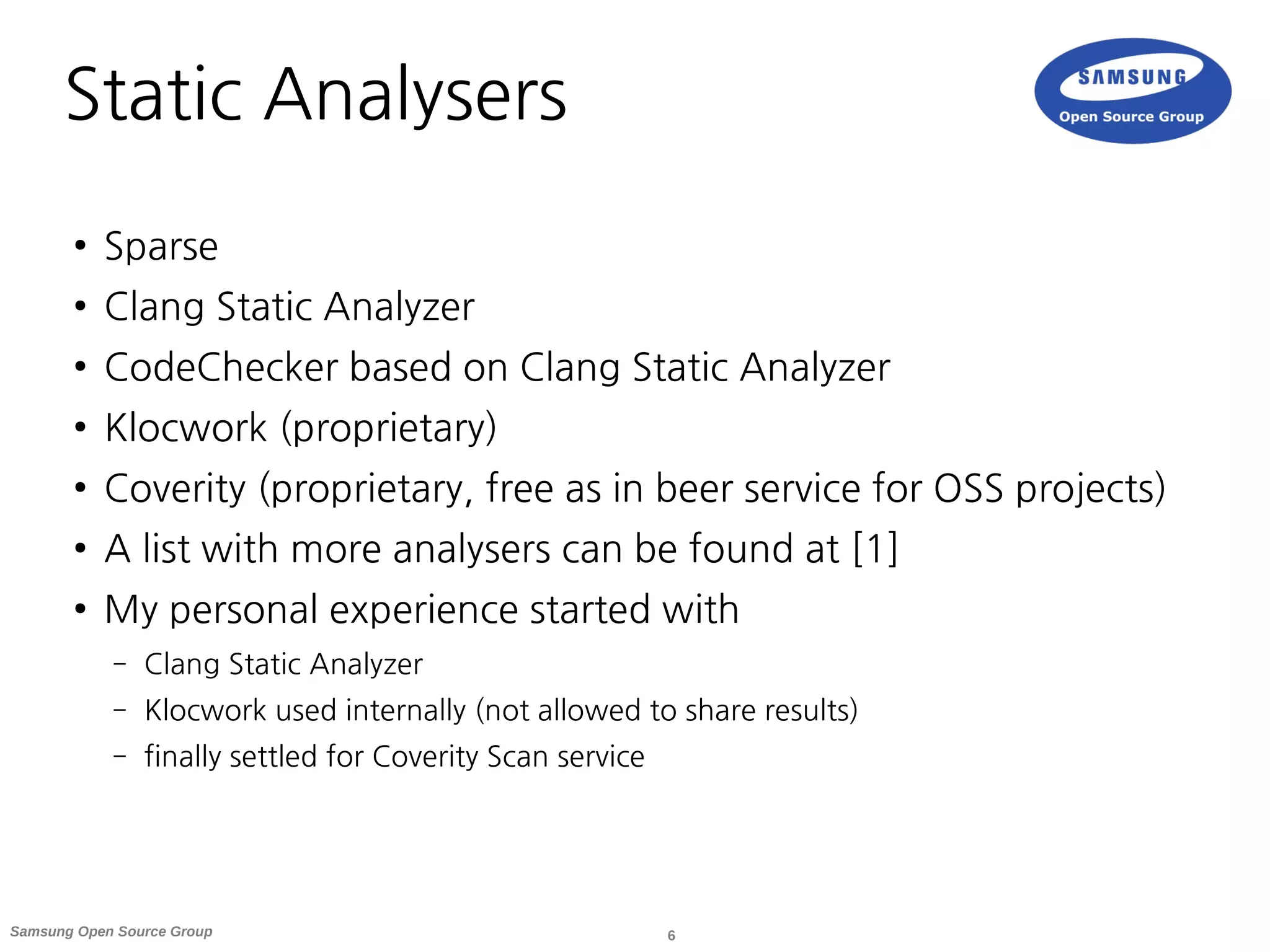 6Samsung Open Source Group
Static Analysers
● Sparse
● Clang Static Analyzer
● CodeChecker based on Clang Static Analyzer
● Klocwork (proprietary)
● Coverity (proprietary, free as in beer service for OSS projects)
● A list with more analysers can be found at [1]
● My personal experience started with
– Clang Static Analyzer
– Klocwork used internally (not allowed to share results)
– finally settled for Coverity Scan service
 