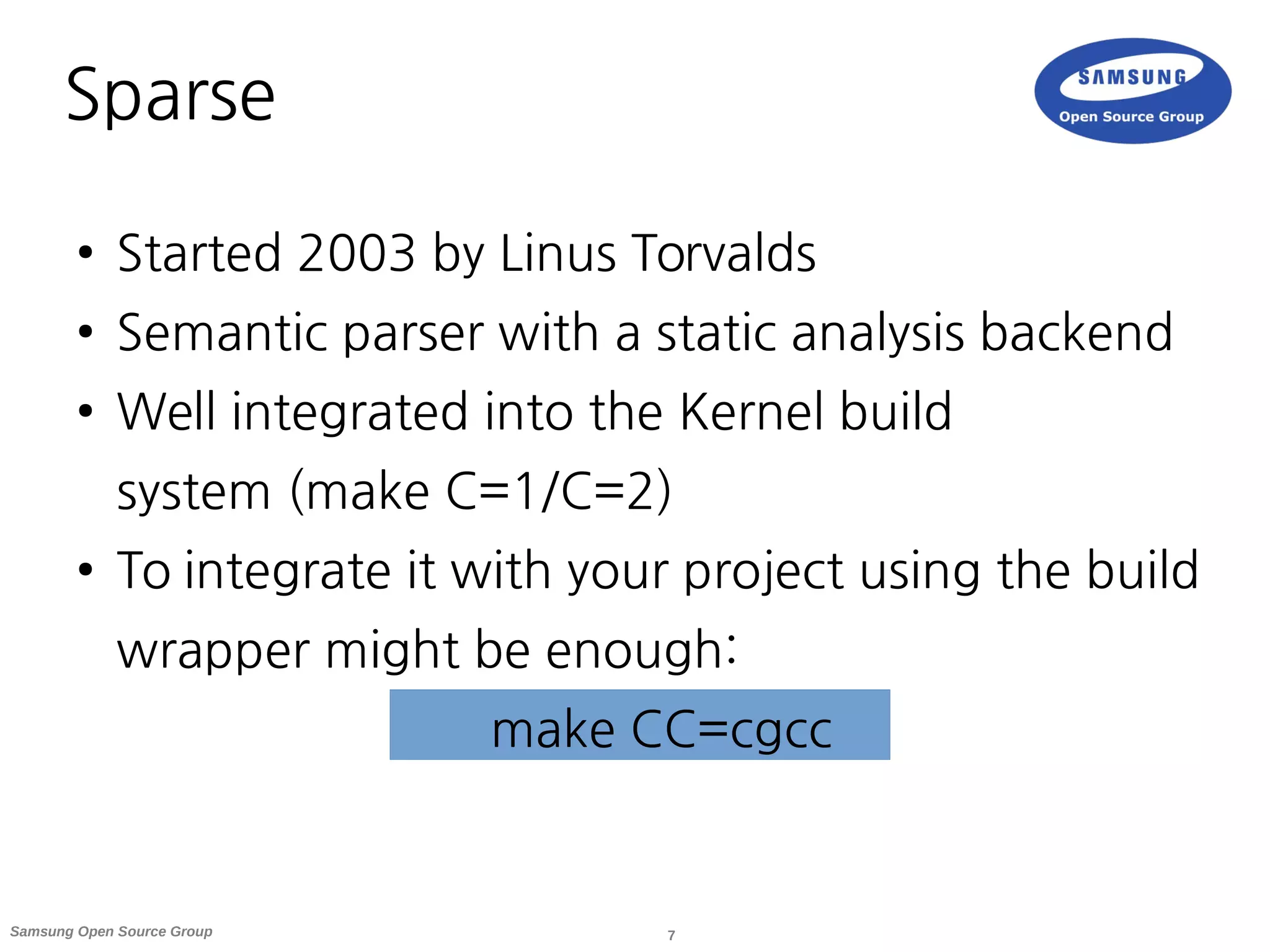 7Samsung Open Source Group
Sparse
● Started 2003 by Linus Torvalds
● Semantic parser with a static analysis backend
● Well integrated into the Kernel build
system (make C=1/C=2)
● To integrate it with your project using the build
wrapper might be enough:
make CC=cgcc
 