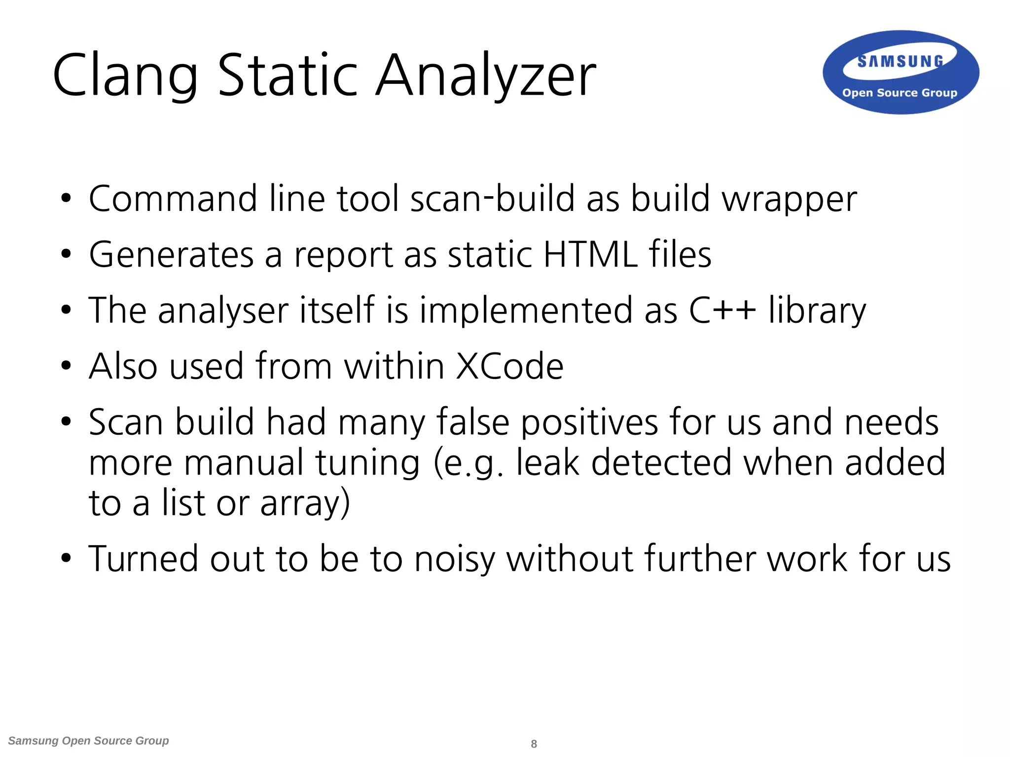 8Samsung Open Source Group
Clang Static Analyzer
● Command line tool scan-build as build wrapper
● Generates a report as static HTML files
● The analyser itself is implemented as C++ library
● Also used from within XCode
● Scan build had many false positives for us and needs
more manual tuning (e.g. leak detected when added
to a list or array)
● Turned out to be to noisy without further work for us
 