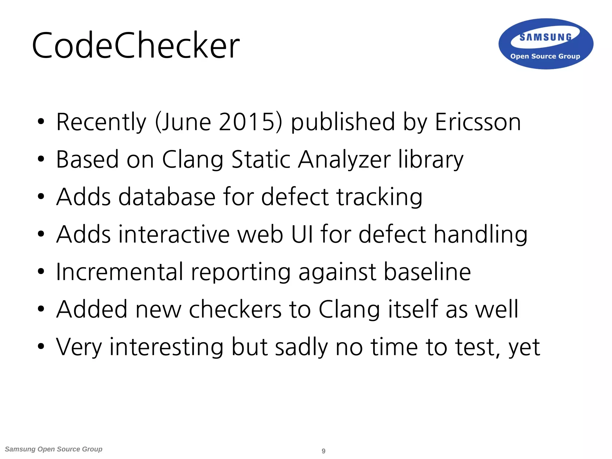9Samsung Open Source Group
CodeChecker
● Recently (June 2015) published by Ericsson
● Based on Clang Static Analyzer library
● Adds database for defect tracking
● Adds interactive web UI for defect handling
● Incremental reporting against baseline
● Added new checkers to Clang itself as well
● Very interesting but sadly no time to test, yet
 