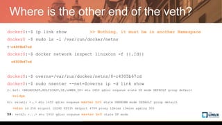 Where is the other end of the veth?
docker0:~$ ip link show >> Nothing, it must be in another Namespace
docker0:~$ sudo ls -l /var/run/docker/netns
8-c4305b67cd
docker0:~$ docker network inspect linuxcon -f {{.Id}}
c4305b67cda46c2ed96ef797e37aed14501944a1fe0096dacd1ddd8e05341381
docker0:~$ overns=/var/run/docker/netns/8-c4305b67cd
docker0:~$ sudo nsenter --net=$overns ip -d link show
2: br0: <BROADCAST,MULTICAST,UP,LOWER_UP> mtu 1450 qdisc noqueue state UP mode DEFAULT group default
bridge
62: vxlan1: <..> mtu 1450 qdisc noqueue master br0 state UNKNOWN mode DEFAULT group default
vxlan id 256 srcport 10240 65535 dstport 4789 proxy l2miss l3miss ageing 300
59: veth2: <...> mtu 1450 qdisc noqueue master br0 state UP mode DEFAULT group default
 