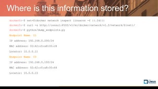 Where is this information stored?
docker0:~$ net=$(docker network inspect linuxcon -f {{.Id}})
docker0:~$ curl -s http://consul:8500/v1/kv/docker/network/v1.0/network/${net}/
docker0:~$ python/dump_endpoints.py
Endpoint Name: C1
IP address: 192.168.0.200/24
MAC address: 02:42:c0:a8:00:c8
Locator: 10.0.0.11
Endpoint Name: C0
IP address: 192.168.0.100/24
MAC address: 02:42:c0:a8:00:64
Locator: 10.0.0.10
 