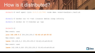 How is it distributed?
docker0:~$ serf agent -join 10.0.0.10:7946 -node demo -event-handler=./serf.sh
docker1:~$ docker run -d --net linuxcon debian sleep infinity
docker1:~$ docker rm -f $(docker ps -aq)
docker0:~$
New event: user
join 192.168.0.2 255.255.255.0 02:42:c0:a8:00:02
New event: user
leave 192.168.0.2 255.255.255.0 02:42:c0:a8:00:02
New event: user
leave 192.168.0.200 255.255.255.0 02:42:c0:a8:00:c8
 