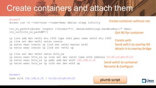 Create containers and attach them
docker0
docker run -d --net=none --name=demo debian sleep infinity
ctn_ns_path=$(docker inspect --format="{{ .NetworkSettings.SandboxKey}}" demo)
ctn_ns=${ctn_ns_path##*/}
ip link add dev veth1 mtu 1450 type veth peer name veth2 mtu 1450
ip link set dev veth1 netns overns
ip netns exec overns ip link set veth1 master br42
ip netns exec overns ip link set veth1 up
ip link set dev veth2 netns $ctn_ns
ip netns exec $ctn_ns ip link set dev veth2 name eth0 address 02:42:c0:a8:00:10
ip netns exec $ctn_ns ip addr add dev eth0 192.168.0.10
ip netns exec $ctn_ns ip link set dev eth0 up
docker1
Same with 192.168.0.20 / 02:42:c0:a8:00:20
Create container without net
Create veth
Send veth1 to overlay NS
Attach it to overlay bridge
Send veth2 to container
Rename & Configure
Get NS for container
plumb script
 