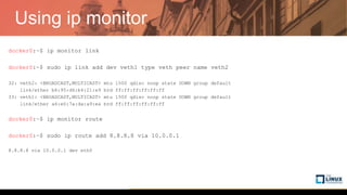 Using ip monitor
docker0:~$ ip monitor link
docker0:~$ sudo ip link add dev veth1 type veth peer name veth2
32: veth2: <BROADCAST,MULTICAST> mtu 1500 qdisc noop state DOWN group default
link/ether b6:95:d6:b4:21:e9 brd ff:ff:ff:ff:ff:ff
33: veth1: <BROADCAST,MULTICAST> mtu 1500 qdisc noop state DOWN group default
link/ether a6:e0:7a:da:a9:ea brd ff:ff:ff:ff:ff:ff
docker0:~$ ip monitor route
docker0:~$ sudo ip route add 8.8.8.8 via 10.0.0.1
8.8.8.8 via 10.0.0.1 dev eth0
 