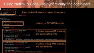 Using Netlink & Consul to dynamically find containers
listen to Netlink events in overns Namespace
only act on GETNEIGH events
If l3miss, look up ARP in consul
and add neighbor info
If l2miss, lookup MAC location
and add FDB info
 
