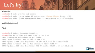 Let's try!
Clean up
docker0:~$ sudo ip netns del overns
docker0:~$ sudo ./setup_vxlan 42 overns proxy l2miss l3miss dstport 4789
docker0:~$ sudo ./plumb br42@overns demo 192.168.0.10/24 02:42:c0:a8:00:10
Add data to consul
Test
docker0:~$ sudo python/arpd-consul.py
docker0:~$ docker exec -it demo ping 192.168.0.20
INFO Starting new HTTP connection (1): consul1
INFO L3Miss on vxlan42: Who has IP: 192.168.0.20?
INFO Populating ARP table from Consul: IP 192.168.0.20 is 02:42:c0:a8:00:20
INFO L2Miss on vxlan42: Who has Mac Address: 02:42:c0:a8:00:20?
INFO Populating FIB table from Consul: MAC 02:42:c0:a8:00:20 is on host 10.0.0.11
 