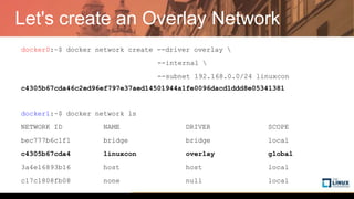 Let's create an Overlay Network
docker0:~$ docker network create --driver overlay 
--internal 
--subnet 192.168.0.0/24 linuxcon
c4305b67cda46c2ed96ef797e37aed14501944a1fe0096dacd1ddd8e05341381
docker1:~$ docker network ls
NETWORK ID NAME DRIVER SCOPE
bec777b6c1f1 bridge bridge local
c4305b67cda4 linuxcon overlay global
3a4e16893b16 host host local
c17c1808fb08 none null local
 