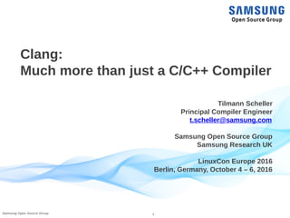 1Samsung Open Source Group
Clang:
Much more than just a C/C++ Compiler
Tilmann Scheller
Principal Compiler Engineer
t.scheller@samsung.com
Samsung Open Source Group
Samsung Research UK
LinuxCon Europe 2016
Berlin, Germany, October 4 – 6, 2016
 
