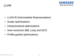 10Samsung Open Source Group
LLVM
● LLVM IR (Intermediate Representation)
● Scalar optimizations
● Interprocedural optimizations
● Auto-vectorizer (BB, Loop and SLP)
● Profile-guided optimizations
 