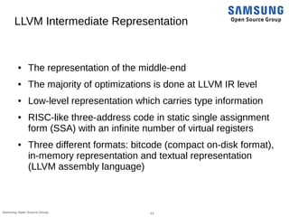 13Samsung Open Source Group
LLVM Intermediate Representation
● The representation of the middle-end
● The majority of optimizations is done at LLVM IR level
● Low-level representation which carries type information
● RISC-like three-address code in static single assignment
form (SSA) with an infinite number of virtual registers
● Three different formats: bitcode (compact on-disk format),
in-memory representation and textual representation
(LLVM assembly language)
 