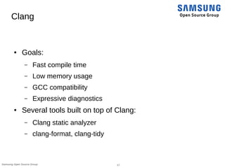 17Samsung Open Source Group
Clang
● Goals:
– Fast compile time
– Low memory usage
– GCC compatibility
– Expressive diagnostics
● Several tools built on top of Clang:
– Clang static analyzer
– clang-format, clang-tidy
 