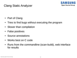18Samsung Open Source Group
Clang Static Analyzer
● Part of Clang
● Tries to find bugs without executing the program
● Slower than compilation
● False positives
● Source annotations
● Works best on C code
● Runs from the commandline (scan-build), web interface
for results
 
