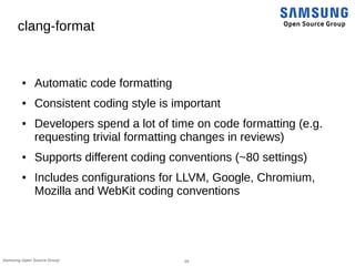25Samsung Open Source Group
clang-format
● Automatic code formatting
● Consistent coding style is important
● Developers spend a lot of time on code formatting (e.g.
requesting trivial formatting changes in reviews)
● Supports different coding conventions (~80 settings)
● Includes configurations for LLVM, Google, Chromium,
Mozilla and WebKit coding conventions
 