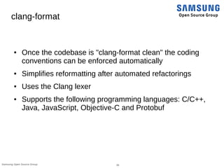 26Samsung Open Source Group
clang-format
● Once the codebase is "clang-format clean" the coding
conventions can be enforced automatically
● Simplifies reformatting after automated refactorings
● Uses the Clang lexer
● Supports the following programming languages: C/C++,
Java, JavaScript, Objective-C and Protobuf
 