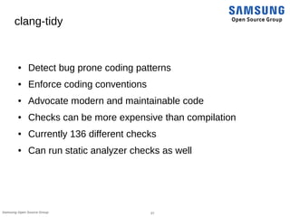 27Samsung Open Source Group
clang-tidy
● Detect bug prone coding patterns
● Enforce coding conventions
● Advocate modern and maintainable code
● Checks can be more expensive than compilation
● Currently 136 different checks
● Can run static analyzer checks as well
 