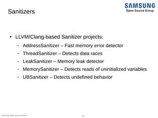 28Samsung Open Source Group
Sanitizers
● LLVM/Clang-based Sanitizer projects:
– AddressSanitizer – Fast memory error detector
– ThreadSanitizer – Detects data races
– LeakSanitizer – Memory leak detector
– MemorySanitizer – Detects reads of uninitialized variables
– UBSanitizer – Detects undefined behavior
 