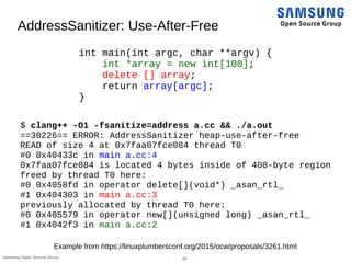 30Samsung Open Source Group
AddressSanitizer: Use-After-Free
int main(int argc, char **argv) {
int *array = new int[100];
delete [] array;
return array[argc];
}
$ clang++ -O1 -fsanitize=address a.cc && ./a.out
==30226== ERROR: AddressSanitizer heap-use-after-free
READ of size 4 at 0x7faa07fce084 thread T0
#0 0x40433c in main a.cc:4
0x7faa07fce084 is located 4 bytes inside of 400-byte region
freed by thread T0 here:
#0 0x4058fd in operator delete[](void*) _asan_rtl_
#1 0x404303 in main a.cc:3
previously allocated by thread T0 here:
#0 0x405579 in operator new[](unsigned long) _asan_rtl_
#1 0x4042f3 in main a.cc:2
Example from https://linuxplumbersconf.org/2015/ocw/proposals/3261.html
 