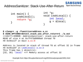 31Samsung Open Source Group
AddressSanitizer: Stack-Use-After-Return
int main() {
LeakLocal();
return *g;
}
$ clang++ -g -fsanitize=address a.cc
$ ASAN_OPTIONS=detect_stack_use_after_return=1 ./a.out
==19177==ERROR: AddressSanitizer: stack-use-after-return
READ of size 4 at 0x7f473d0000a0 thread T0
#0 0x461ccf in main a.cc:8
Address is located in stack of thread T0 at offset 32 in frame
#0 0x461a5f in LeakLocal() a.cc:2
This frame has 1 object(s):
[32, 36) 'local' <== Memory access at offset 32
int *g;
void LeakLocal() {
int local;
g = &local;
}
Example from https://linuxplumbersconf.org/2015/ocw/proposals/3261.html
 